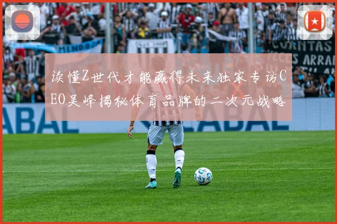 读懂Z世代才能赢得未来独家专访CEO吴峰揭秘体育品牌的二次元战略布局