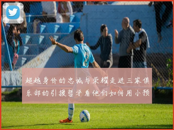 超越身价的忠诚与荣耀走进三家俱乐部的引援哲学看他们如何用小预算谱写足坛动人篇章
