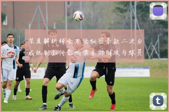 深度解析转会市场秘密条款二次分成机制如何影响俱乐部财政与球员定价
