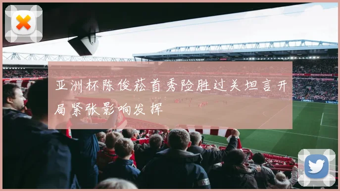 亚洲杯陈俊菘首秀险胜过关坦言开局紧张影响发挥