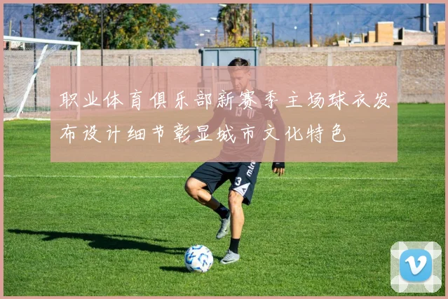 职业体育俱乐部新赛季主场球衣发布设计细节彰显城市文化特色